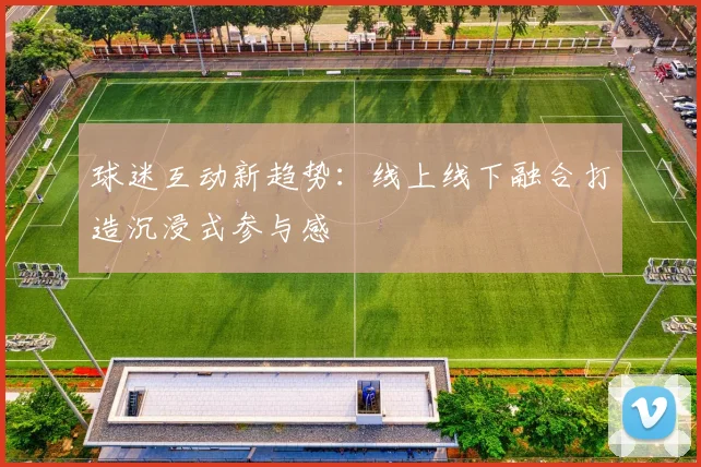 球迷互动新趋势：线上线下融合打造沉浸式参与感
