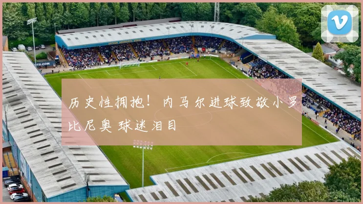 历史性拥抱！内马尔进球致敬小罗比尼奥 球迷泪目