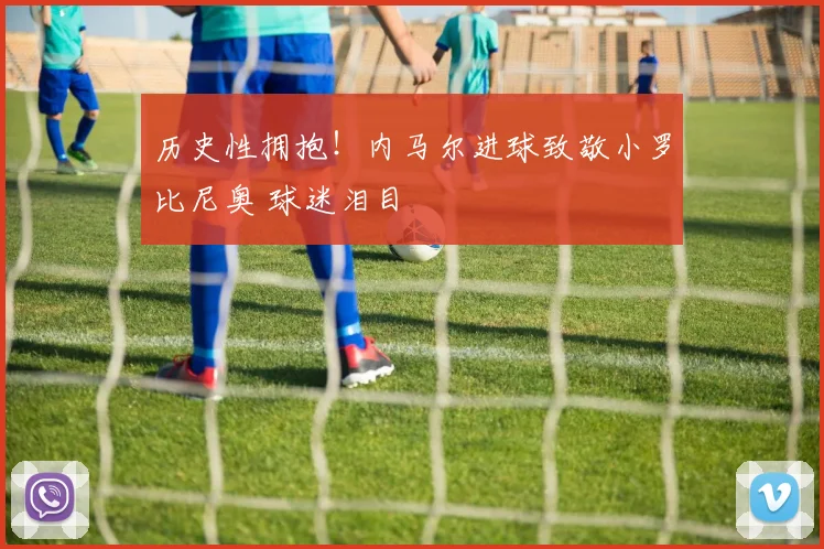 历史性拥抱！内马尔进球致敬小罗比尼奥 球迷泪目
