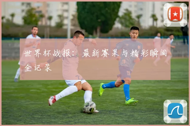 世界杯战报：最新赛果与精彩瞬间全记录