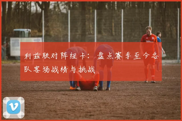 利兹联对阵纽卡：盘点赛季至今各队客场战绩与挑战