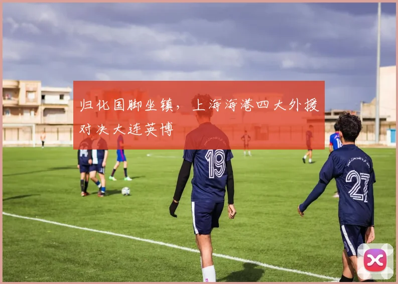 归化国脚坐镇，上海海港四大外援对决大连英博