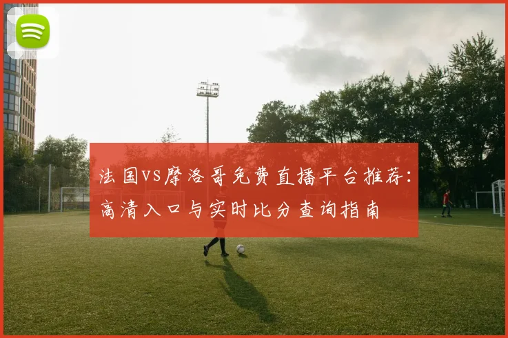 法国vs摩洛哥免费直播平台推荐:高清入口与实时比分查询指南