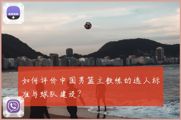 如何评价中国男篮主教练的选人标准与球队建设？