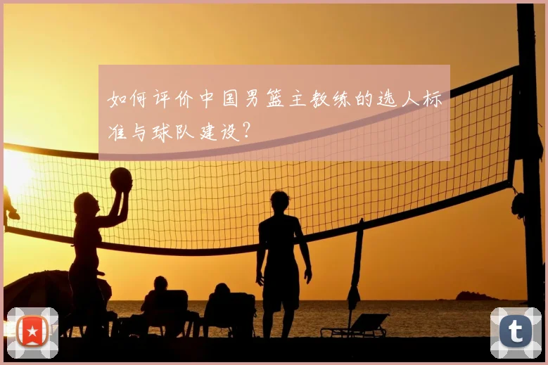 如何评价中国男篮主教练的选人标准与球队建设？