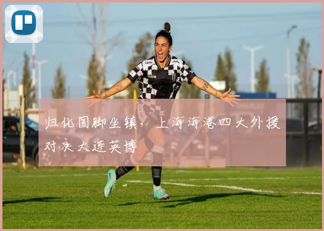 归化国脚坐镇，上海海港四大外援对决大连英博