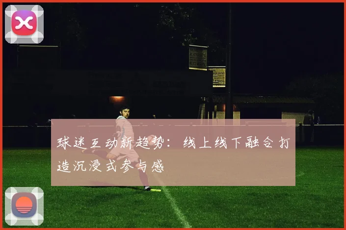 球迷互动新趋势：线上线下融合打造沉浸式参与感