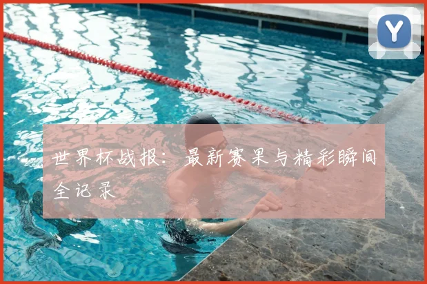 世界杯战报：最新赛果与精彩瞬间全记录
