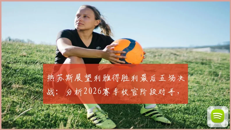 热苏斯展望利雅得胜利最后五场决战：分析2026赛季收官阶段对手，点破对阵吉达国民的艰难之处
