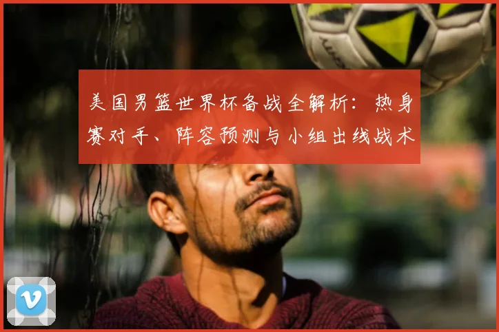 美国男篮世界杯备战全解析：热身赛对手、阵容预测与小组出线战术前瞻