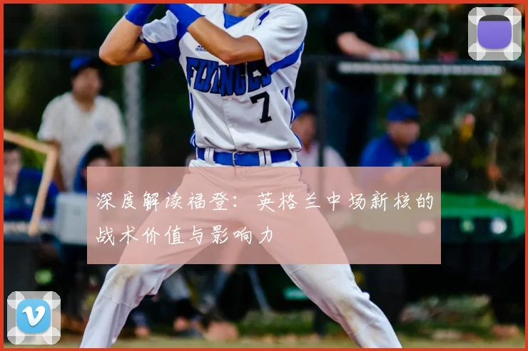 深度解读福登:英格兰中场新核的战术价值与影响力